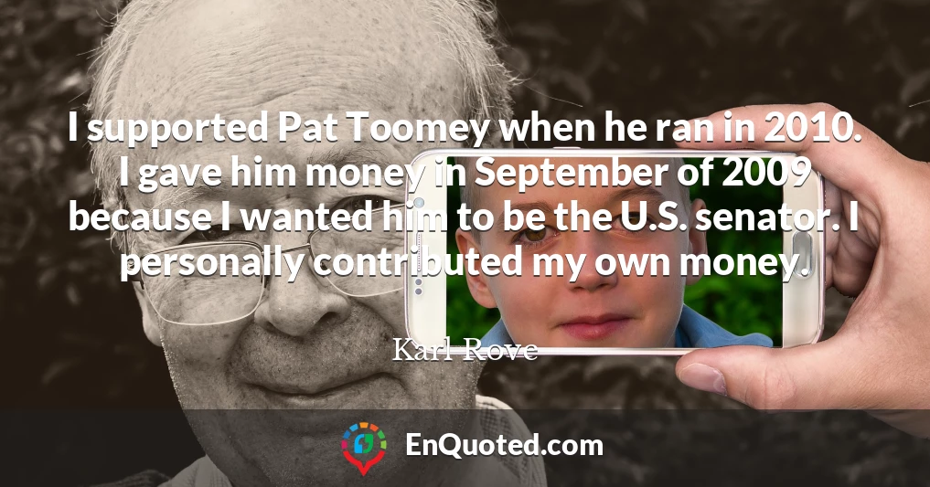 I supported Pat Toomey when he ran in 2010. I gave him money in September of 2009 because I wanted him to be the U.S. senator. I personally contributed my own money.