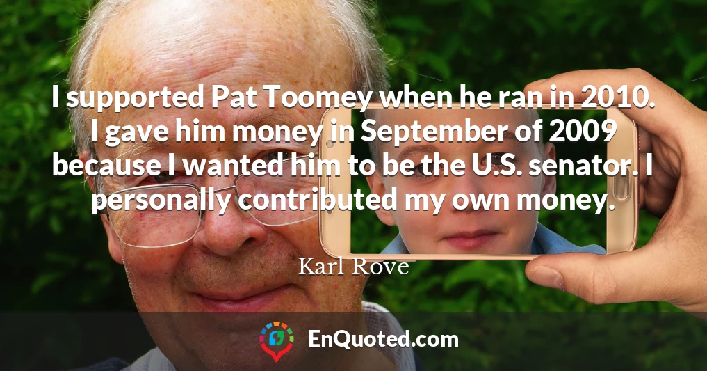 I supported Pat Toomey when he ran in 2010. I gave him money in September of 2009 because I wanted him to be the U.S. senator. I personally contributed my own money.