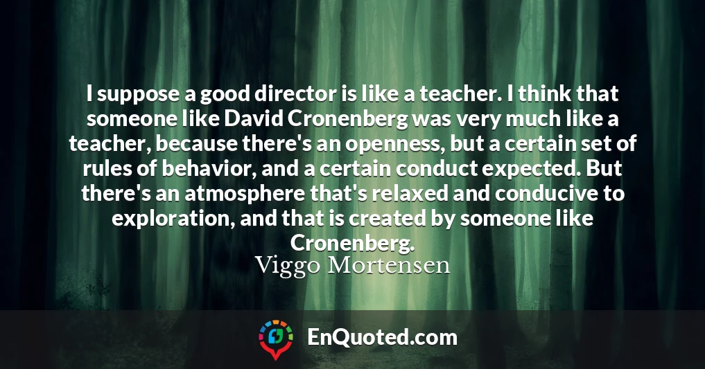 I suppose a good director is like a teacher. I think that someone like David Cronenberg was very much like a teacher, because there's an openness, but a certain set of rules of behavior, and a certain conduct expected. But there's an atmosphere that's relaxed and conducive to exploration, and that is created by someone like Cronenberg.