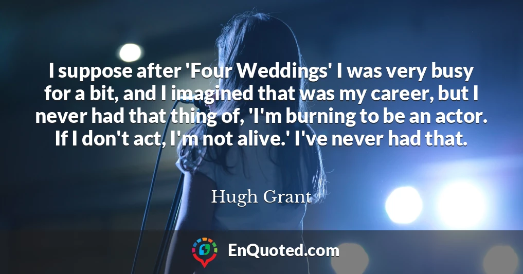 I suppose after 'Four Weddings' I was very busy for a bit, and I imagined that was my career, but I never had that thing of, 'I'm burning to be an actor. If I don't act, I'm not alive.' I've never had that.