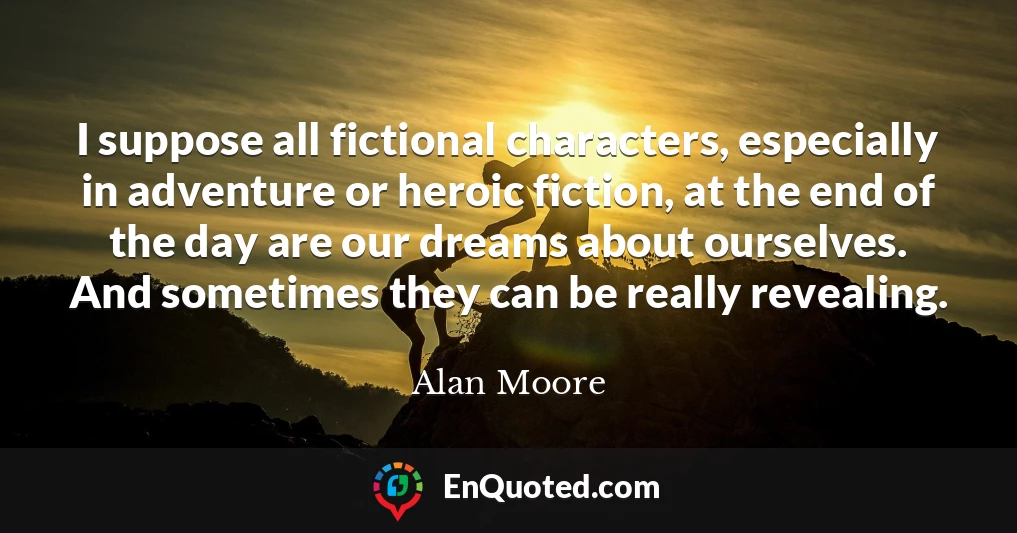 I suppose all fictional characters, especially in adventure or heroic fiction, at the end of the day are our dreams about ourselves. And sometimes they can be really revealing.