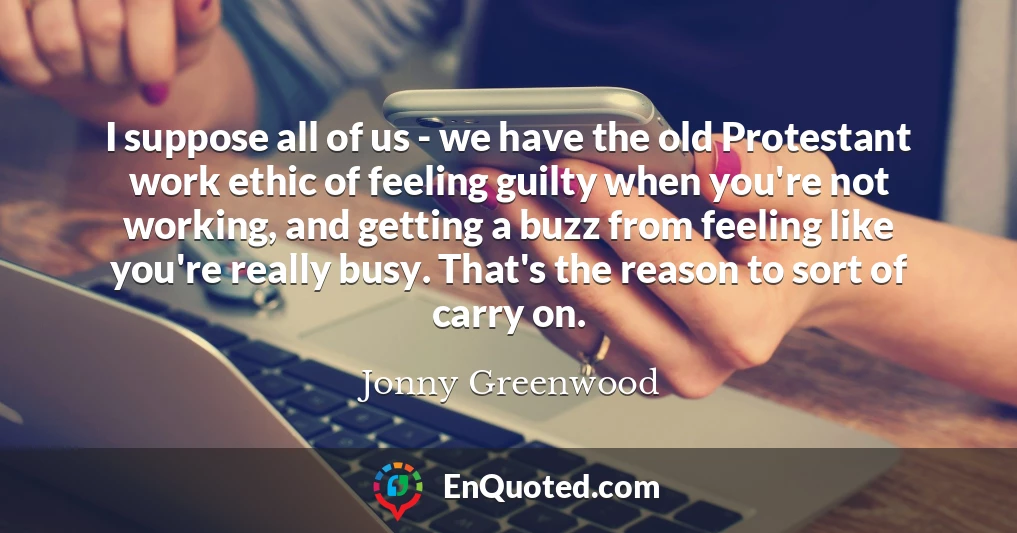 I suppose all of us - we have the old Protestant work ethic of feeling guilty when you're not working, and getting a buzz from feeling like you're really busy. That's the reason to sort of carry on.
