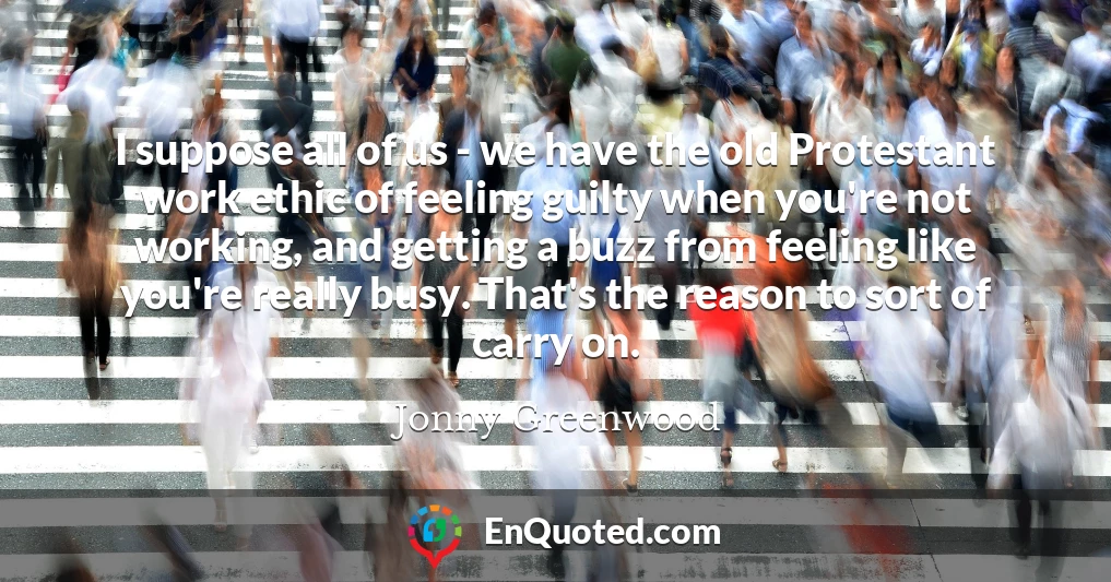 I suppose all of us - we have the old Protestant work ethic of feeling guilty when you're not working, and getting a buzz from feeling like you're really busy. That's the reason to sort of carry on.