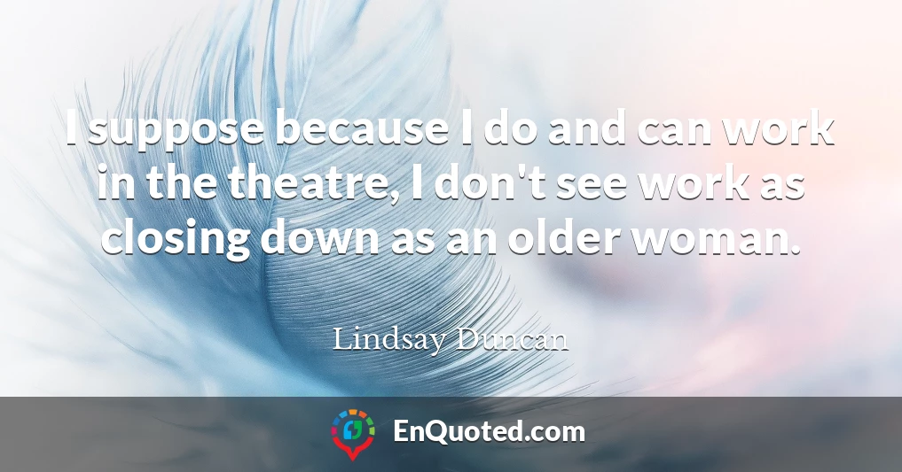 I suppose because I do and can work in the theatre, I don't see work as closing down as an older woman.