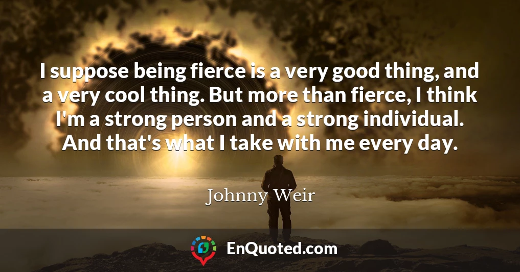 I suppose being fierce is a very good thing, and a very cool thing. But more than fierce, I think I'm a strong person and a strong individual. And that's what I take with me every day.