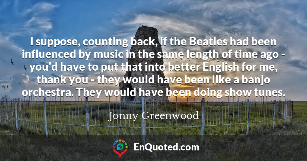 I suppose, counting back, if the Beatles had been influenced by music in the same length of time ago - you'd have to put that into better English for me, thank you - they would have been like a banjo orchestra. They would have been doing show tunes.