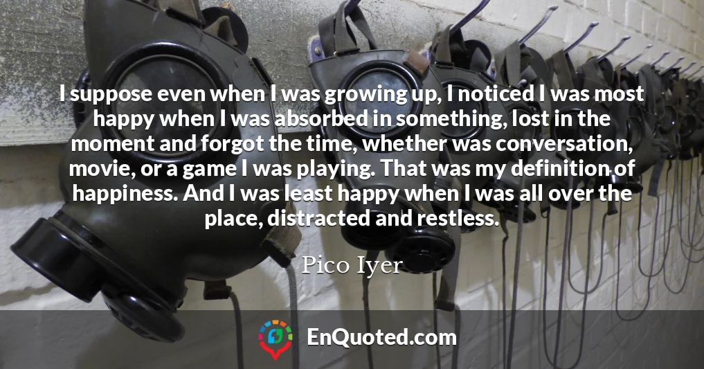 I suppose even when I was growing up, I noticed I was most happy when I was absorbed in something, lost in the moment and forgot the time, whether was conversation, movie, or a game I was playing. That was my definition of happiness. And I was least happy when I was all over the place, distracted and restless.