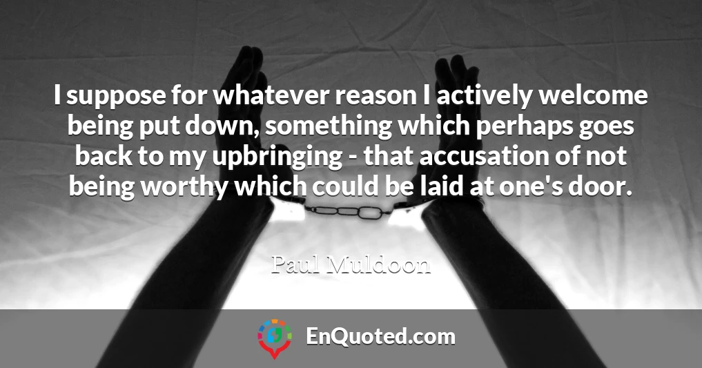 I suppose for whatever reason I actively welcome being put down, something which perhaps goes back to my upbringing - that accusation of not being worthy which could be laid at one's door.