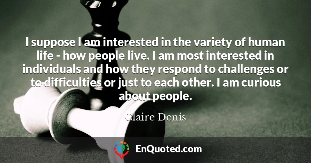 I suppose I am interested in the variety of human life - how people live. I am most interested in individuals and how they respond to challenges or to difficulties or just to each other. I am curious about people.