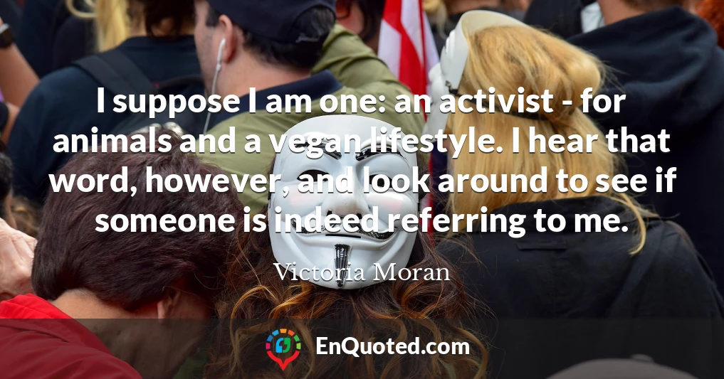 I suppose I am one: an activist - for animals and a vegan lifestyle. I hear that word, however, and look around to see if someone is indeed referring to me.