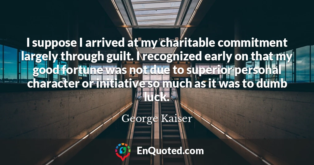 I suppose I arrived at my charitable commitment largely through guilt. I recognized early on that my good fortune was not due to superior personal character or initiative so much as it was to dumb luck.