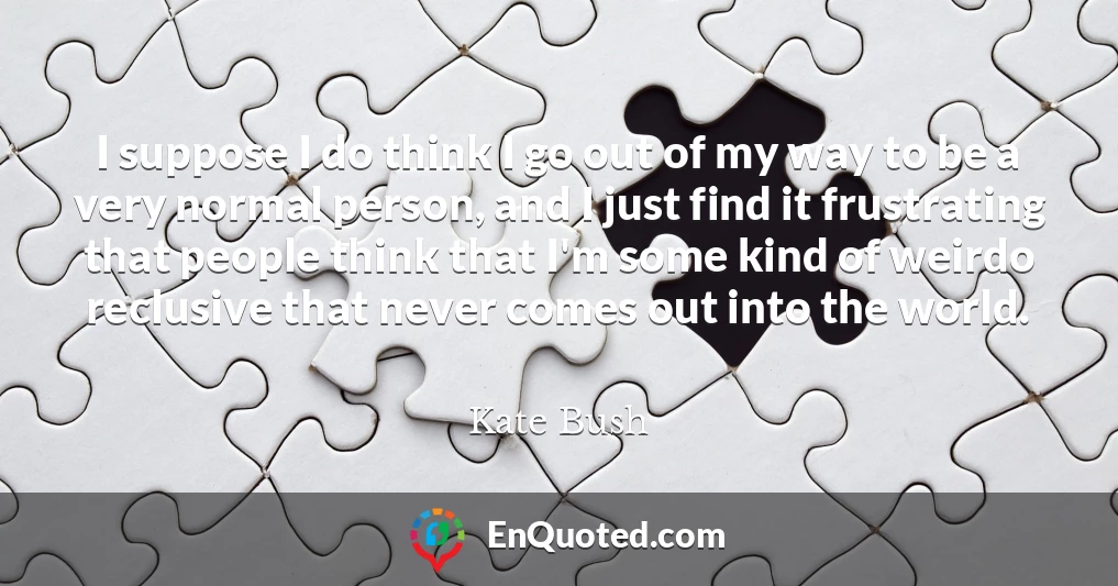 I suppose I do think I go out of my way to be a very normal person, and I just find it frustrating that people think that I'm some kind of weirdo reclusive that never comes out into the world.