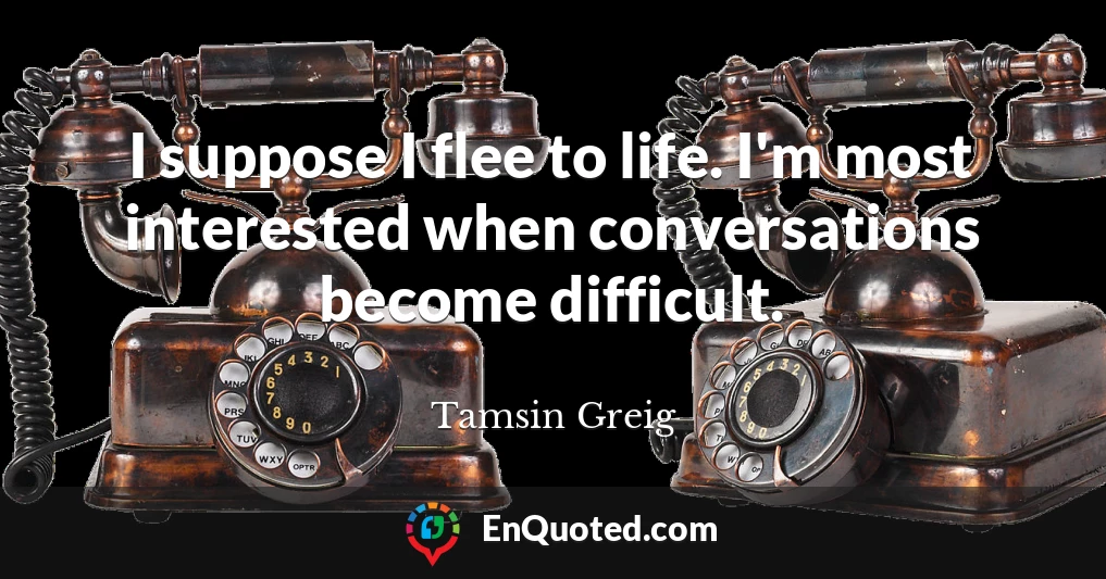 I suppose I flee to life. I'm most interested when conversations become difficult.