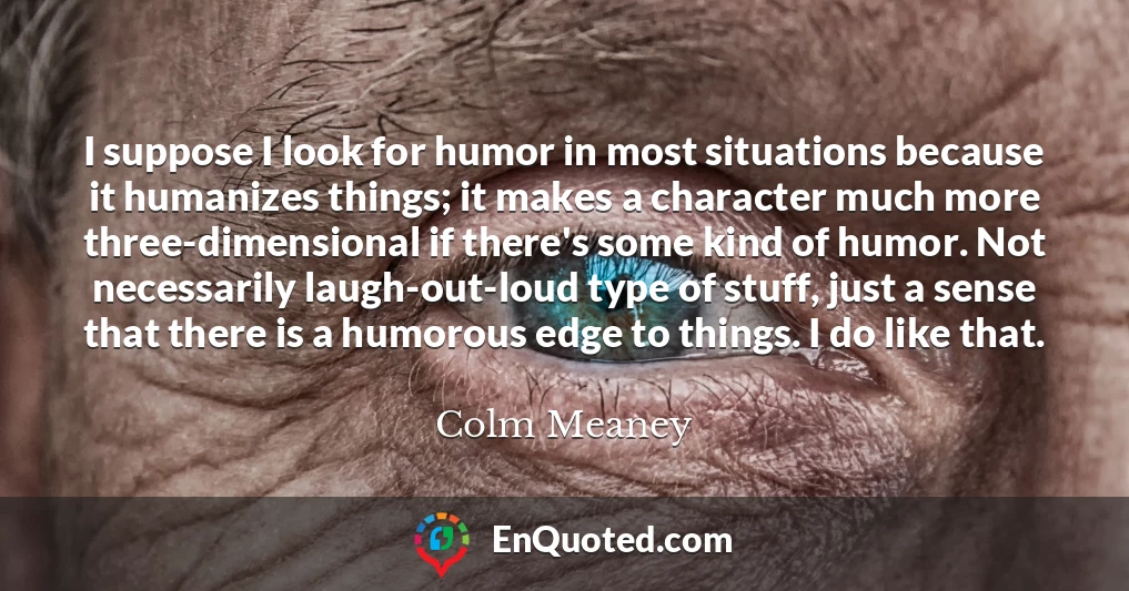I suppose I look for humor in most situations because it humanizes things; it makes a character much more three-dimensional if there's some kind of humor. Not necessarily laugh-out-loud type of stuff, just a sense that there is a humorous edge to things. I do like that.