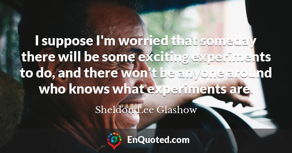 I suppose I'm worried that someday there will be some exciting experiments to do, and there won't be anyone around who knows what experiments are.