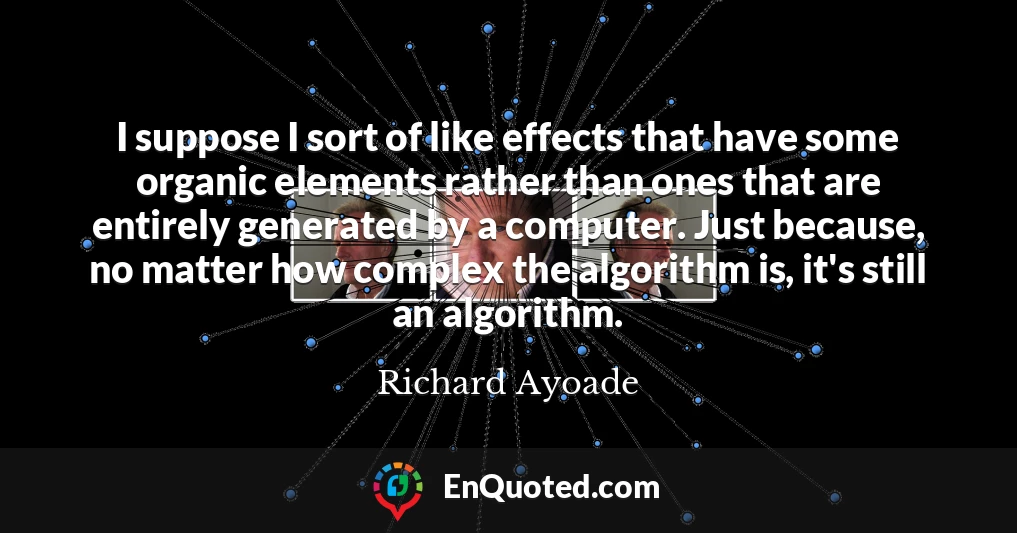 I suppose I sort of like effects that have some organic elements rather than ones that are entirely generated by a computer. Just because, no matter how complex the algorithm is, it's still an algorithm.