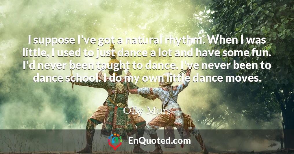 I suppose I've got a natural rhythm. When I was little, I used to just dance a lot and have some fun. I'd never been taught to dance. I've never been to dance school. I do my own little dance moves.