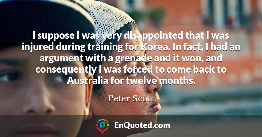 I suppose I was very disappointed that I was injured during training for Korea. In fact, I had an argument with a grenade and it won, and consequently I was forced to come back to Australia for twelve months.