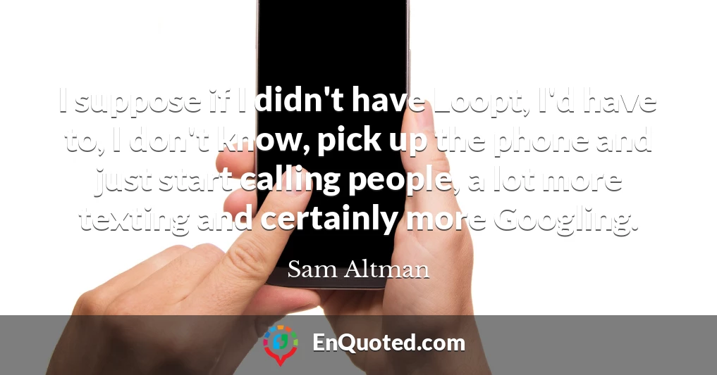 I suppose if I didn't have Loopt, I'd have to, I don't know, pick up the phone and just start calling people, a lot more texting and certainly more Googling.