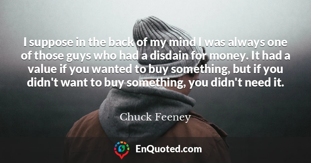 I suppose in the back of my mind I was always one of those guys who had a disdain for money. It had a value if you wanted to buy something, but if you didn't want to buy something, you didn't need it.