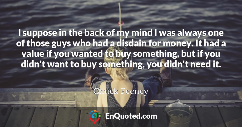 I suppose in the back of my mind I was always one of those guys who had a disdain for money. It had a value if you wanted to buy something, but if you didn't want to buy something, you didn't need it.