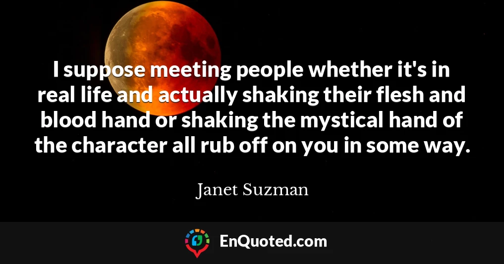 I suppose meeting people whether it's in real life and actually shaking their flesh and blood hand or shaking the mystical hand of the character all rub off on you in some way.