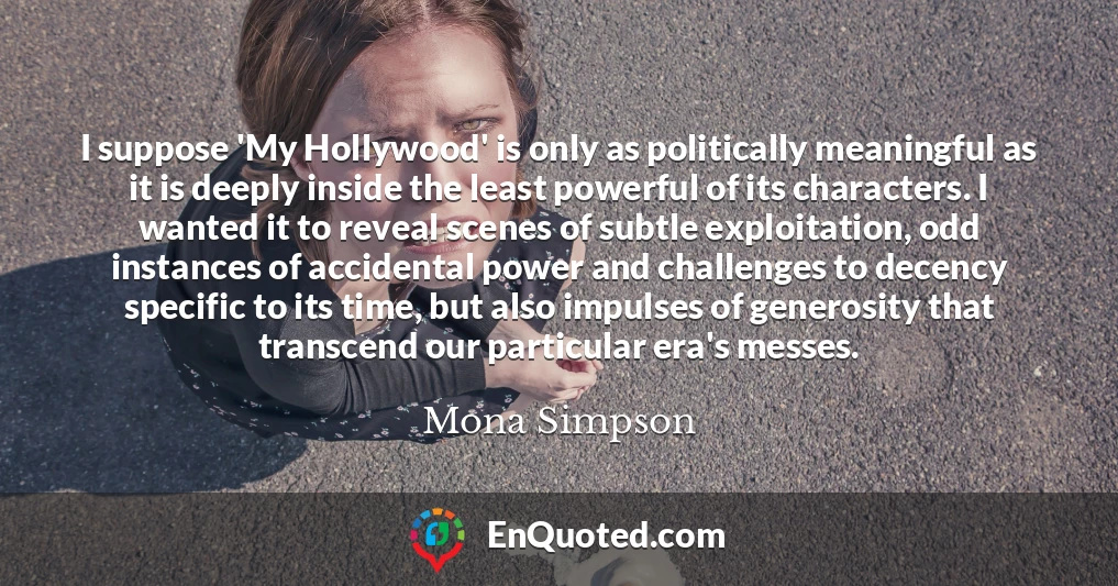 I suppose 'My Hollywood' is only as politically meaningful as it is deeply inside the least powerful of its characters. I wanted it to reveal scenes of subtle exploitation, odd instances of accidental power and challenges to decency specific to its time, but also impulses of generosity that transcend our particular era's messes.