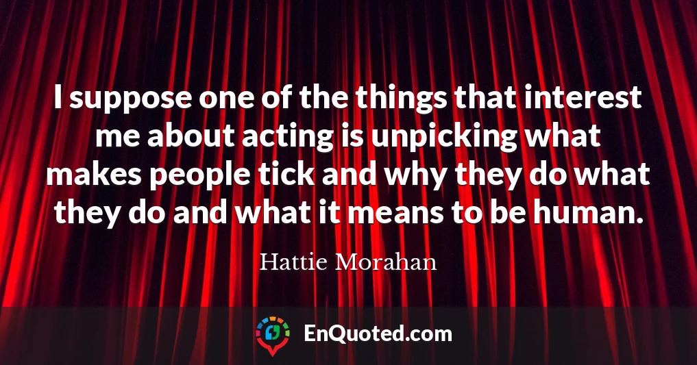 I suppose one of the things that interest me about acting is unpicking what makes people tick and why they do what they do and what it means to be human.
