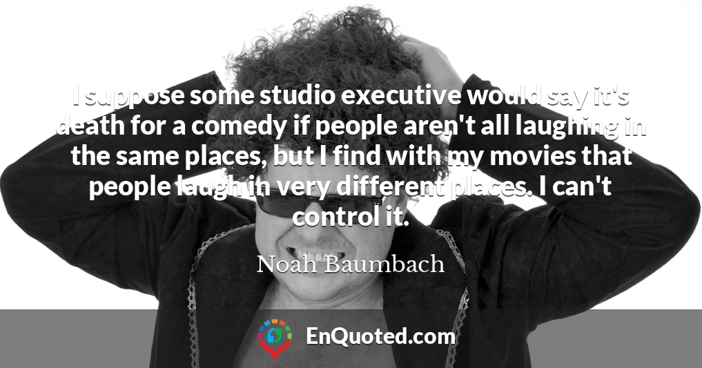 I suppose some studio executive would say it's death for a comedy if people aren't all laughing in the same places, but I find with my movies that people laugh in very different places. I can't control it.