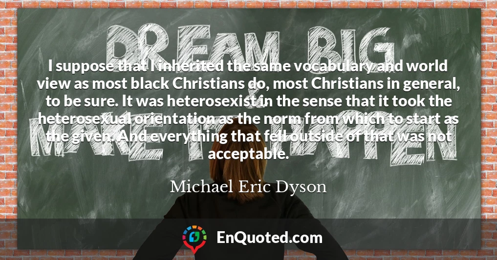 I suppose that I inherited the same vocabulary and world view as most black Christians do, most Christians in general, to be sure. It was heterosexist in the sense that it took the heterosexual orientation as the norm from which to start as the given. And everything that fell outside of that was not acceptable.
