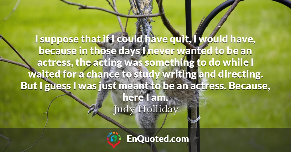 I suppose that if I could have quit, I would have, because in those days I never wanted to be an actress, the acting was something to do while I waited for a chance to study writing and directing. But I guess I was just meant to be an actress. Because, here I am.