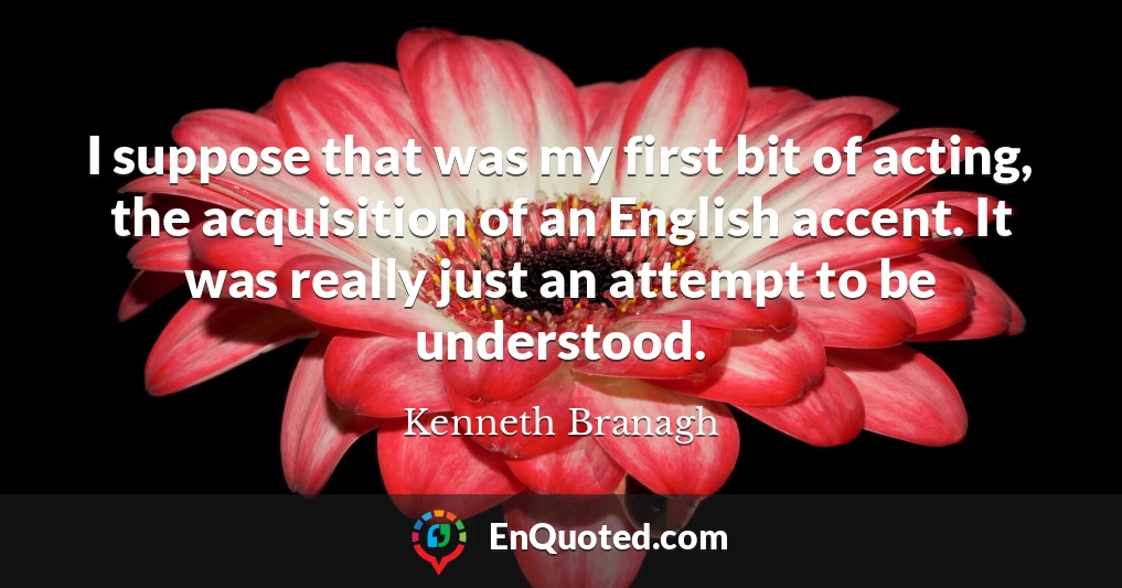 I suppose that was my first bit of acting, the acquisition of an English accent. It was really just an attempt to be understood.