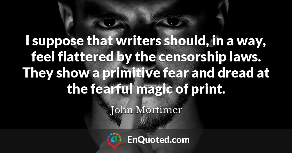 I suppose that writers should, in a way, feel flattered by the censorship laws. They show a primitive fear and dread at the fearful magic of print.