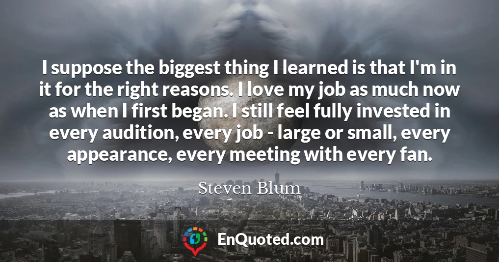 I suppose the biggest thing I learned is that I'm in it for the right reasons. I love my job as much now as when I first began. I still feel fully invested in every audition, every job - large or small, every appearance, every meeting with every fan.