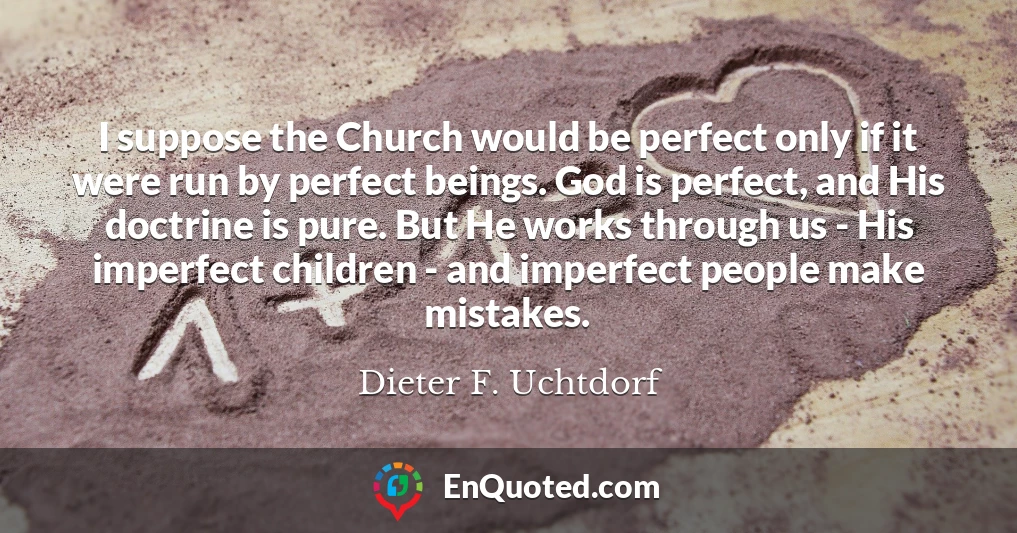 I suppose the Church would be perfect only if it were run by perfect beings. God is perfect, and His doctrine is pure. But He works through us - His imperfect children - and imperfect people make mistakes.