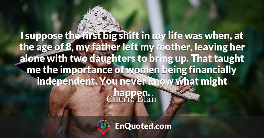 I suppose the first big shift in my life was when, at the age of 8, my father left my mother, leaving her alone with two daughters to bring up. That taught me the importance of women being financially independent. You never know what might happen.