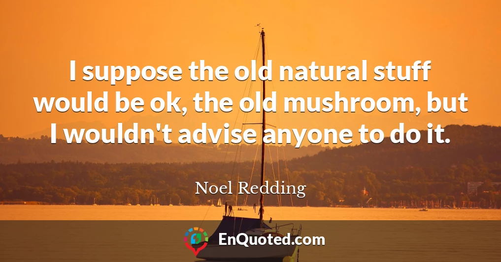 I suppose the old natural stuff would be ok, the old mushroom, but I wouldn't advise anyone to do it.
