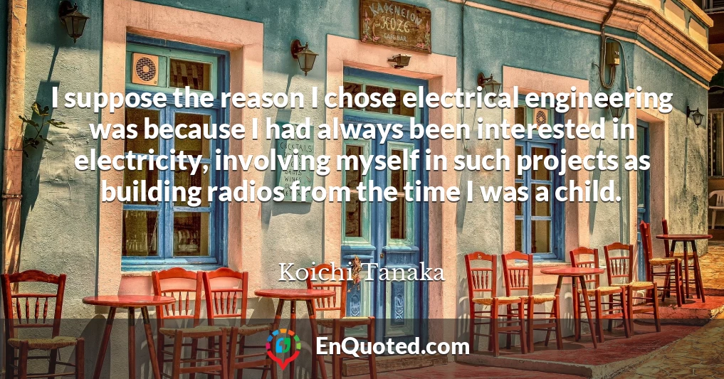 I suppose the reason I chose electrical engineering was because I had always been interested in electricity, involving myself in such projects as building radios from the time I was a child.