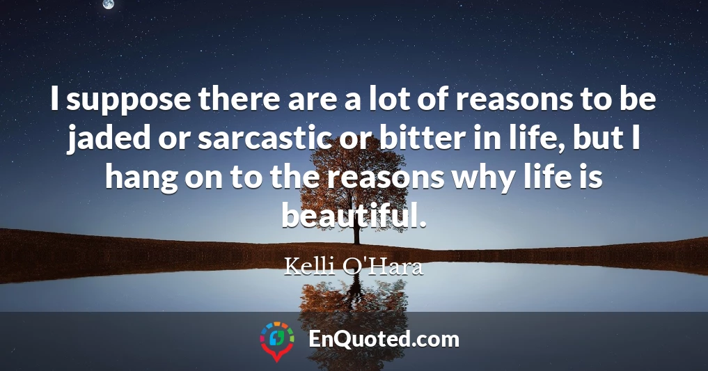 I suppose there are a lot of reasons to be jaded or sarcastic or bitter in life, but I hang on to the reasons why life is beautiful.