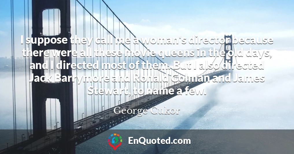 I suppose they call me a woman's director because there were all these movie queens in the old days, and I directed most of them. But I also directed Jack Barrymore and Ronald Colman and James Stewart, to name a few.