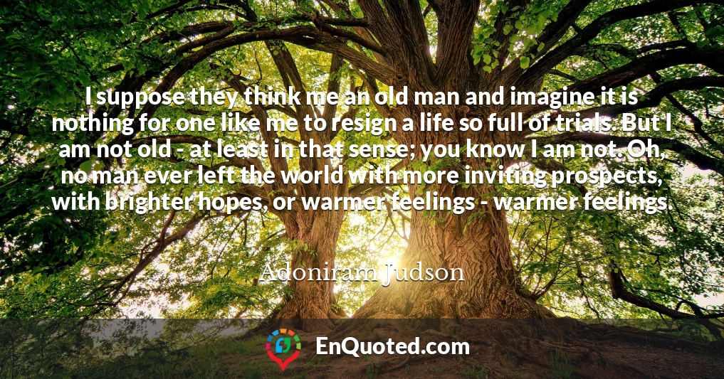 I suppose they think me an old man and imagine it is nothing for one like me to resign a life so full of trials. But I am not old - at least in that sense; you know I am not. Oh, no man ever left the world with more inviting prospects, with brighter hopes, or warmer feelings - warmer feelings.