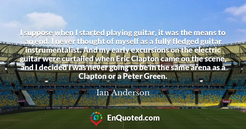 I suppose when I started playing guitar, it was the means to an end. I never thought of myself as a fully fledged guitar instrumentalist. And my early excursions on the electric guitar were curtailed when Eric Clapton came on the scene, and I decided I was never going to be in the same arena as a Clapton or a Peter Green.