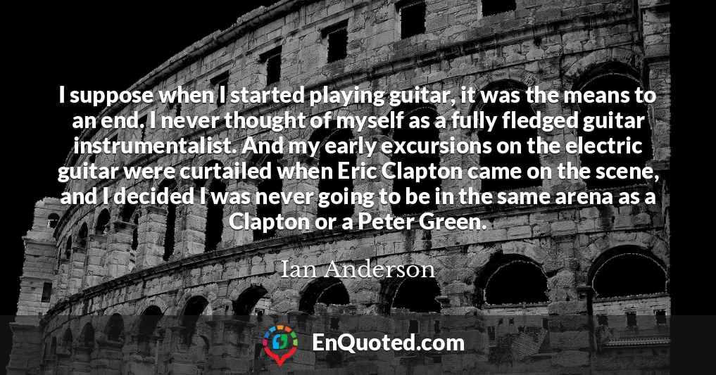 I suppose when I started playing guitar, it was the means to an end. I never thought of myself as a fully fledged guitar instrumentalist. And my early excursions on the electric guitar were curtailed when Eric Clapton came on the scene, and I decided I was never going to be in the same arena as a Clapton or a Peter Green.