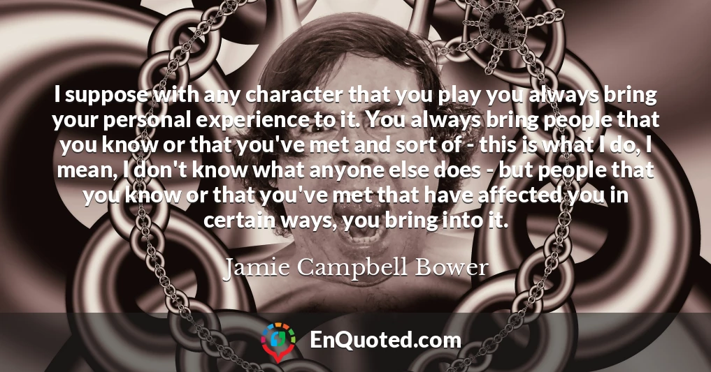 I suppose with any character that you play you always bring your personal experience to it. You always bring people that you know or that you've met and sort of - this is what I do, I mean, I don't know what anyone else does - but people that you know or that you've met that have affected you in certain ways, you bring into it.