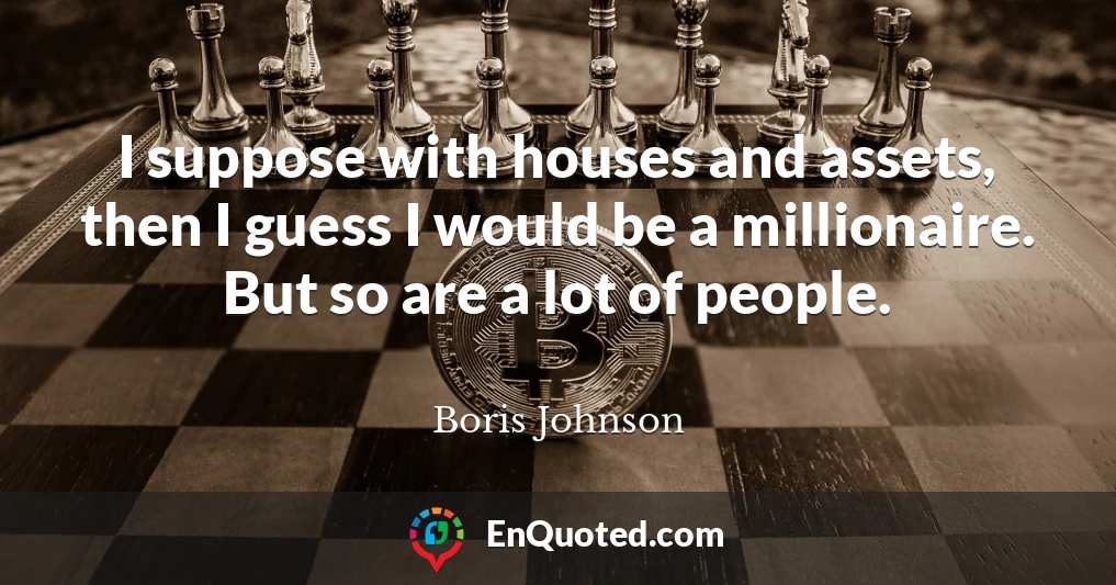 I suppose with houses and assets, then I guess I would be a millionaire. But so are a lot of people.