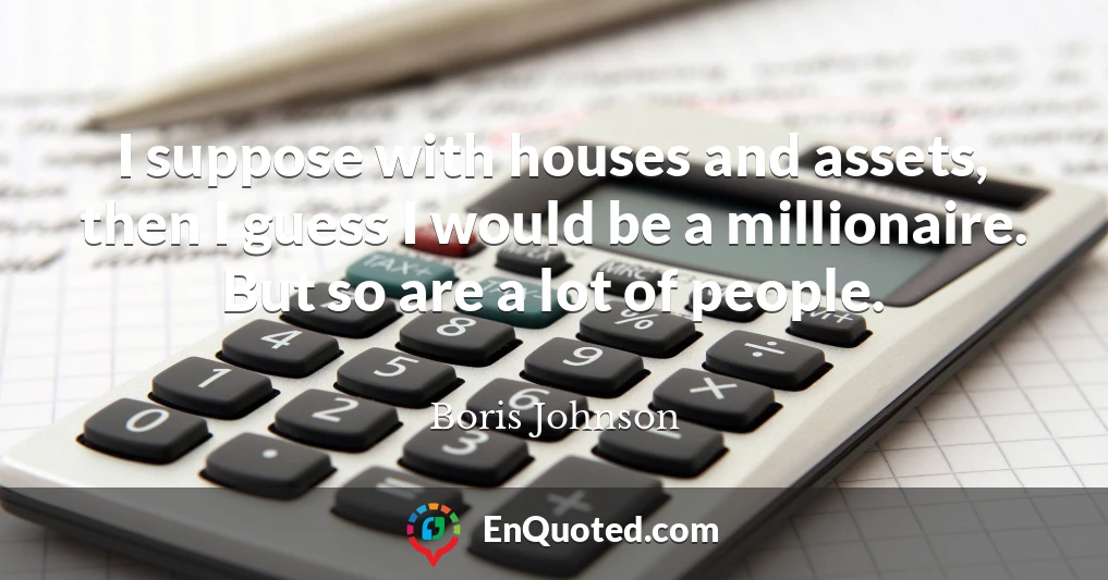 I suppose with houses and assets, then I guess I would be a millionaire. But so are a lot of people.