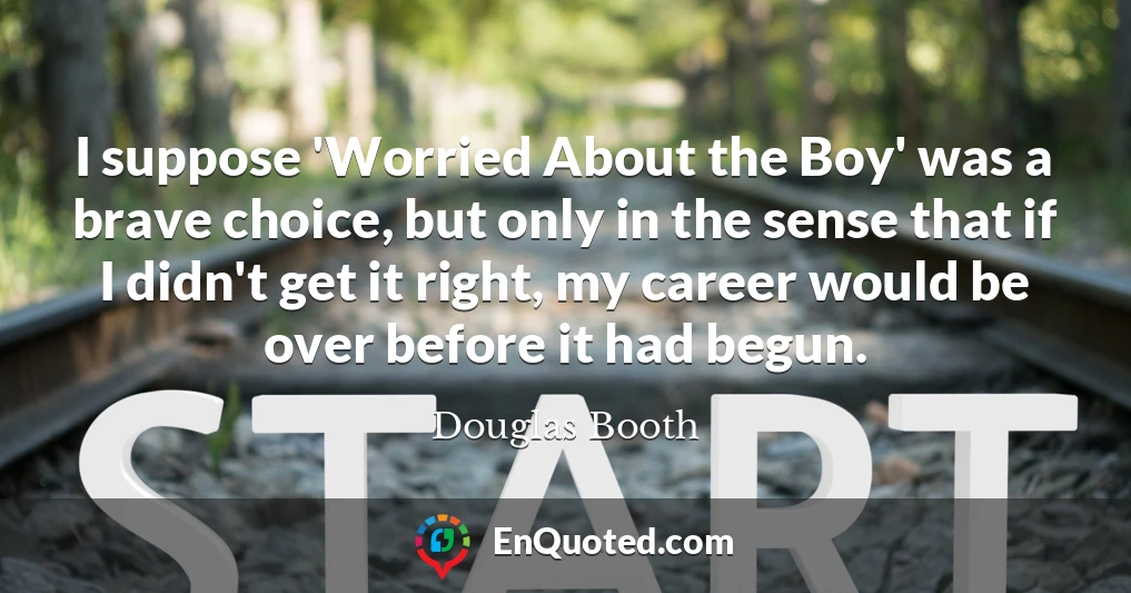 I suppose 'Worried About the Boy' was a brave choice, but only in the sense that if I didn't get it right, my career would be over before it had begun.