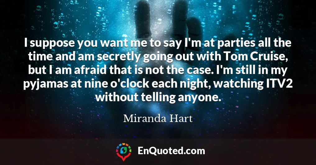 I suppose you want me to say I'm at parties all the time and am secretly going out with Tom Cruise, but I am afraid that is not the case. I'm still in my pyjamas at nine o'clock each night, watching ITV2 without telling anyone.