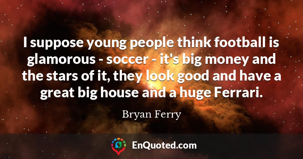 I suppose young people think football is glamorous - soccer - it's big money and the stars of it, they look good and have a great big house and a huge Ferrari.
