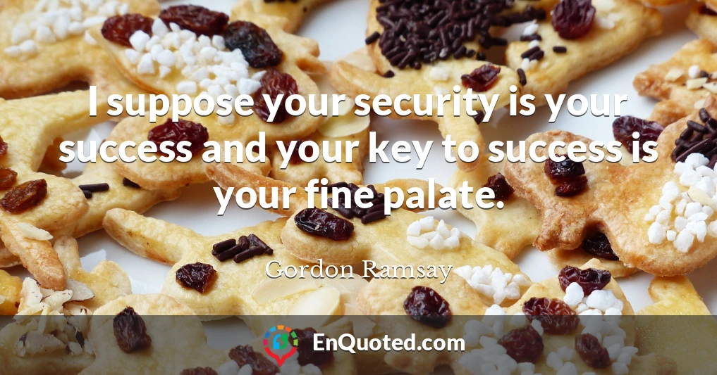 I suppose your security is your success and your key to success is your fine palate.